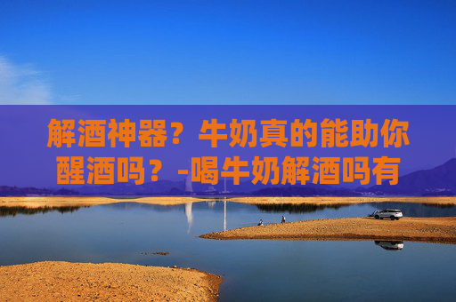 解酒神器？牛奶真的能助你醒酒吗？-喝牛奶解酒吗有效果吗