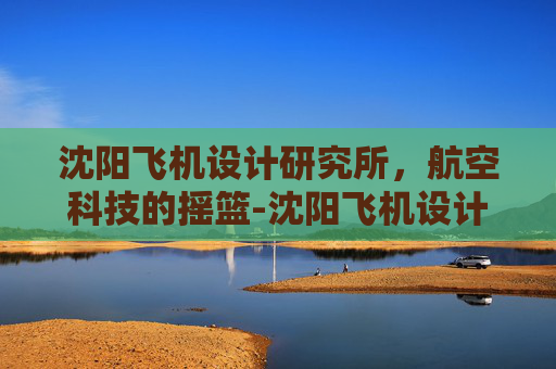 沈阳飞机设计研究所，航空科技的摇篮-沈阳飞机设计研究所邮编