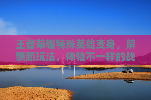 王者荣耀特殊英雄变身，解锁新玩法，体验不一样的战斗乐趣-王者荣耀特殊英雄变身怎么弄