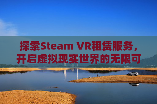探索Steam VR租赁服务，开启虚拟现实世界的无限可能-vr租借