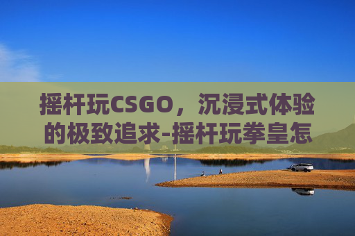 摇杆玩CSGO，沉浸式体验的极致追求-摇杆玩拳皇怎么把握好方向