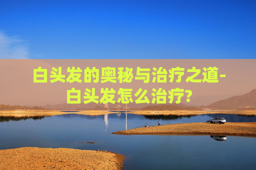 白头发的奥秘与治疗之道-白头发怎么治疗?
