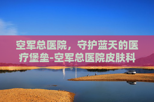 空军总医院，守护蓝天的医疗堡垒-空军总医院皮肤科