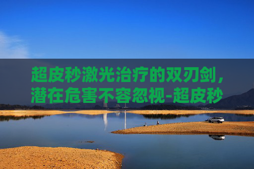 超皮秒激光治疗的双刃剑，潜在危害不容忽视-超皮秒祛斑的危害与效果会反弹吗
