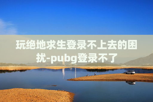 玩绝地求生登录不上去的困扰-pubg登录不了