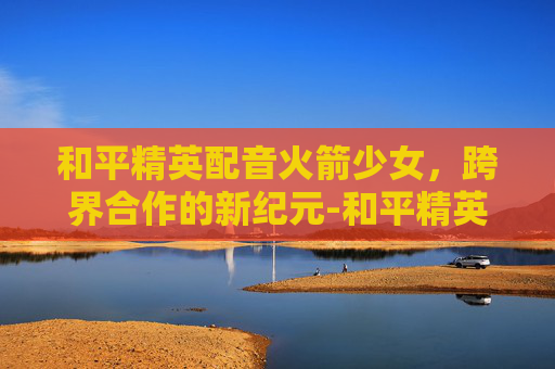 和平精英配音火箭少女，跨界合作的新纪元-和平精英配音火箭少女视频