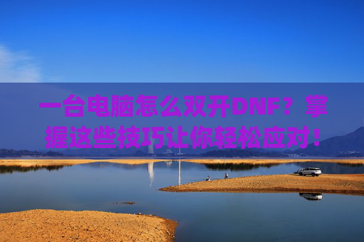 一台电脑怎么双开DNF？掌握这些技巧让你轻松应对！-一台电脑怎么双开gta5
