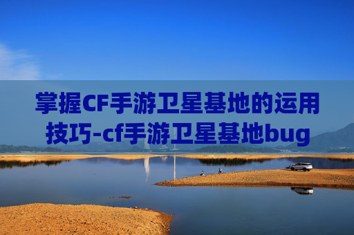 掌握CF手游卫星基地的运用技巧-cf手游卫星基地bug