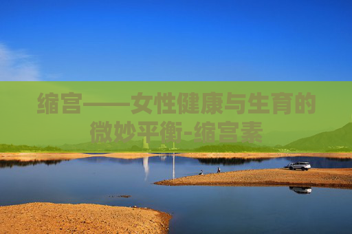 缩宫——女性健康与生育的微妙平衡-缩宫素