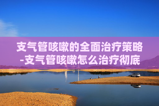 支气管咳嗽的全面治疗策略-支气管咳嗽怎么治疗彻底除根
