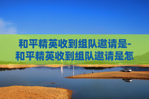 和平精英收到组队邀请是-和平精英收到组队邀请是怎么回事