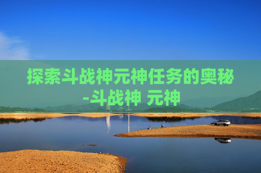 探索斗战神元神任务的奥秘-斗战神 元神