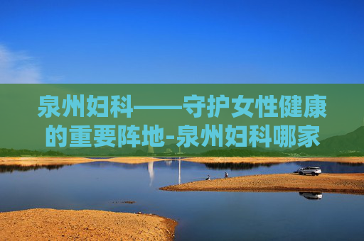 泉州妇科——守护女性健康的重要阵地-泉州妇科哪家医院好