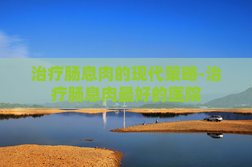 治疗肠息肉的现代策略-治疗肠息肉最好的医院
