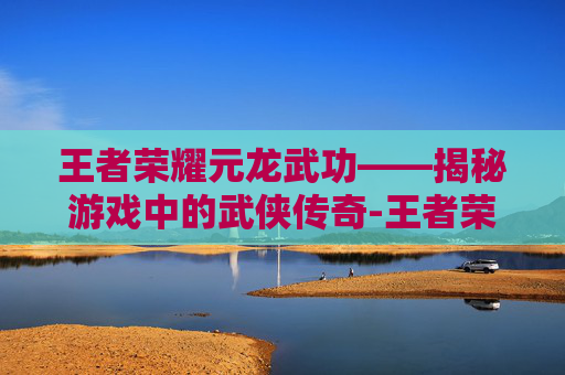 王者荣耀元龙武功——揭秘游戏中的武侠传奇-王者荣耀元龙武功值得练吗