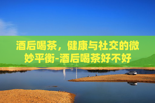 酒后喝茶，健康与社交的微妙平衡-酒后喝茶好不好