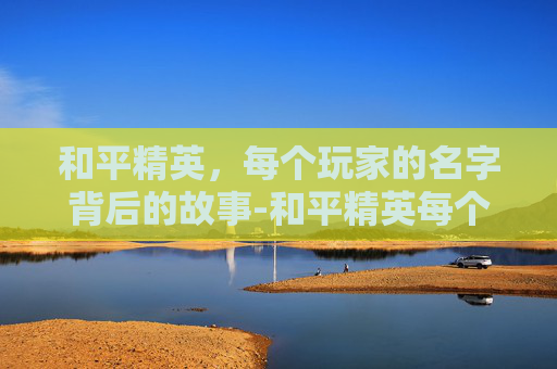 和平精英，每个玩家的名字背后的故事-和平精英每个玩家的名字大全