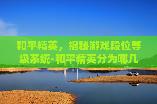 和平精英，揭秘游戏段位等级系统-和平精英分为哪几个段位