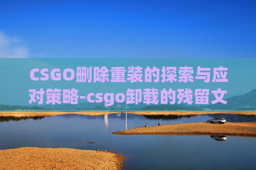 CSGO删除重装的探索与应对策略-csgo卸载的残留文件