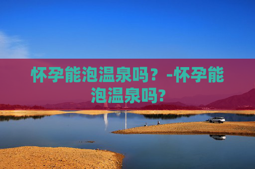 怀孕能泡温泉吗？-怀孕能泡温泉吗?