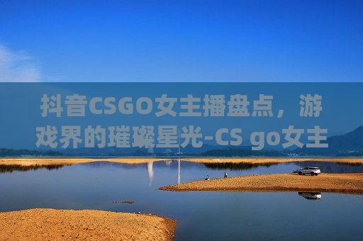 抖音CSGO女主播盘点，游戏界的璀璨星光-CS go女主播