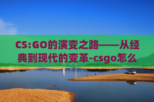 CS:GO的演变之路——从经典到现代的变革-csgo怎么改变画面颜色对比度