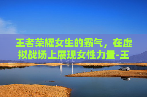 王者荣耀女生的霸气，在虚拟战场上展现女性力量-王者荣耀女生霸气名字大全