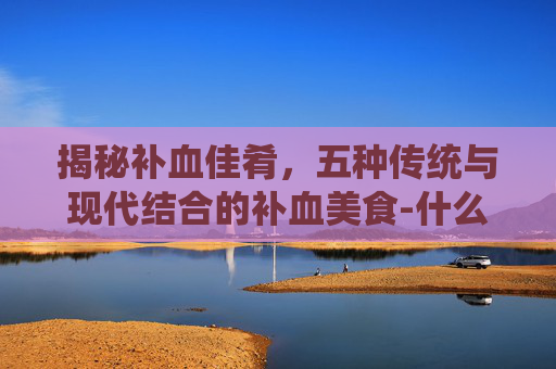 揭秘补血佳肴，五种传统与现代结合的补血美食-什么菜补血最好最有效