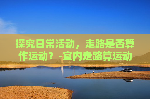 探究日常活动，走路是否算作运动？-室内走路算运动吗