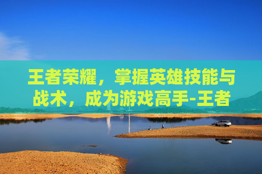 王者荣耀，掌握英雄技能与战术，成为游戏高手-王者荣耀里面英雄怎么玩视频