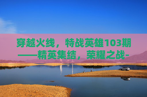 穿越火线，特战英雄103期——精英集结，荣耀之战-cf特殊战