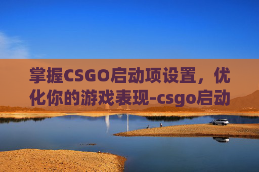 掌握CSGO启动项设置，优化你的游戏表现-csgo启动项设置