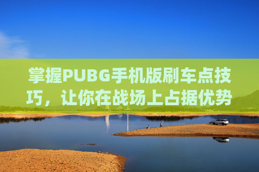 掌握PUBG手机版刷车点技巧，让你在战场上占据优势-pubg扫车最快的枪