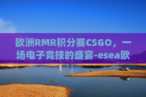 欧洲RMR积分赛CSGO，一场电子竞技的盛宴-esea欧洲联赛csgo