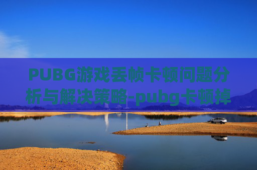 PUBG游戏丢帧卡顿问题分析与解决策略-pubg卡顿掉帧