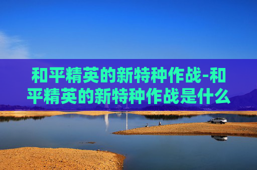 和平精英的新特种作战-和平精英的新特种作战是什么
