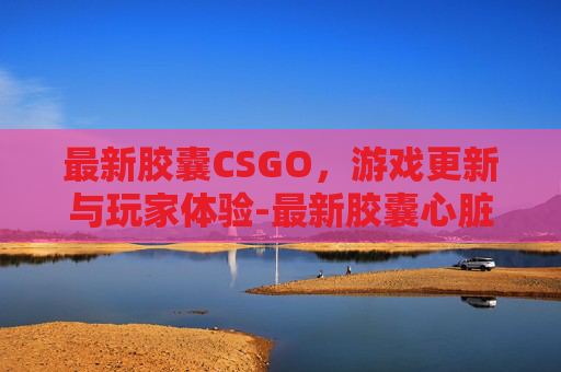 最新胶囊CSGO，游戏更新与玩家体验-最新胶囊心脏起搏器 未来电池衰竭可以专用工具取出