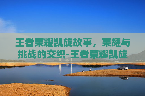 王者荣耀凯旋故事，荣耀与挑战的交织-王者荣耀凯旋故事大全
