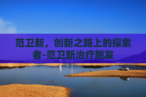 范卫新，创新之路上的探索者-范卫新治疗脱发