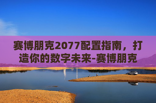 赛博朋克2077配置指南，打造你的数字未来-赛博朋克2077配置要求笔记本