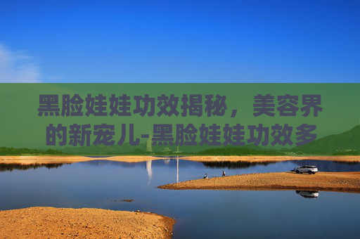 黑脸娃娃功效揭秘，美容界的新宠儿-黑脸娃娃功效多久见效