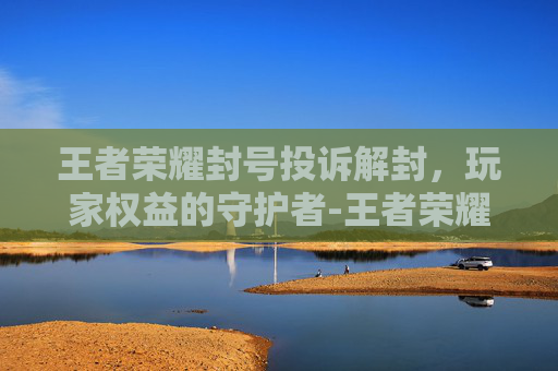 王者荣耀封号投诉解封,玩家权益的守护者-王者荣耀封号投诉解封有用吗 王者荣耀封号投诉解封,玩家权益的守护者-王者荣耀封号投诉解封有用吗