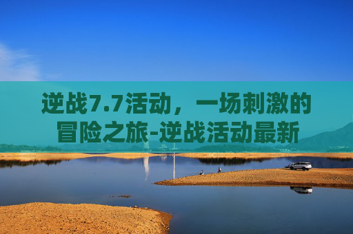 逆战7.7活动,一场刺激的冒险之旅-逆战活动最新 逆战7.7活动,一场刺激的冒险之旅-逆战活动最新