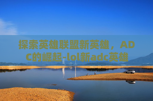 探索英雄联盟新英雄,ADC的崛起-lol新adc英雄 探索英雄联盟新英雄,ADC的崛起-lol新adc英雄