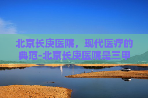 北京长庚医院,现代医疗的典范-北京长庚医院是三甲吗 北京长庚医院,现代医疗的典范-北京长庚医院是三甲吗