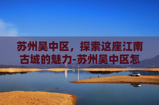 苏州吴中区,探索这座江南古城的魅力-苏州吴中区怎么样,好找工作吗? 苏州吴中区,探索这座江南古城的魅力-苏州吴中区怎么样,好找工作吗?
