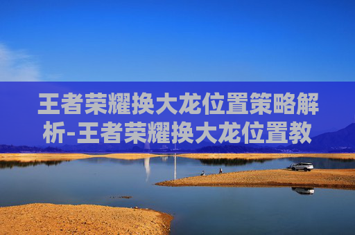 王者荣耀换大龙位置策略解析-王者荣耀换大龙位置教程 王者荣耀换大龙位置策略解析-王者荣耀换大龙位置教程