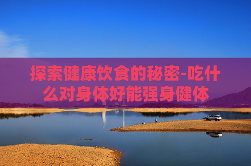 探索健康饮食的秘密-吃什么对身体好能强身健体