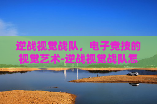 逆战视觉战队，电子竞技的视觉艺术-逆战视觉战队怎么加入