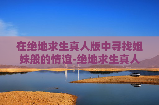 在绝地求生真人版中寻找姐妹般的情谊-绝地求生真人版姐妹 在绝地求生真人版中寻找姐妹般的情谊-绝地求生真人版姐妹